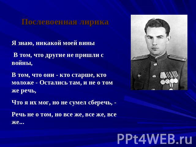 Послевоенная лирикаЯ знаю, никакой моей вины В том, что другие не пришли с войны, В том, что они - кто старше, кто моложе - Остались там, и не о том же речь, Что я их мог, но не сумел сберечь, - Речь не о том, но все же, все же, все же...