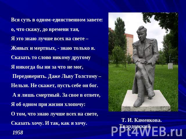 Вся суть в одном-единственном завете: о, что скажу, до времени тая, Я это знаю лучше всех на свете – Живых и мертвых, - знаю только я. Сказать то слово никому другому Я никогда бы ни за что не мог, Передоверить. Даже Льву Толстому – Нельзя. Не скаже…