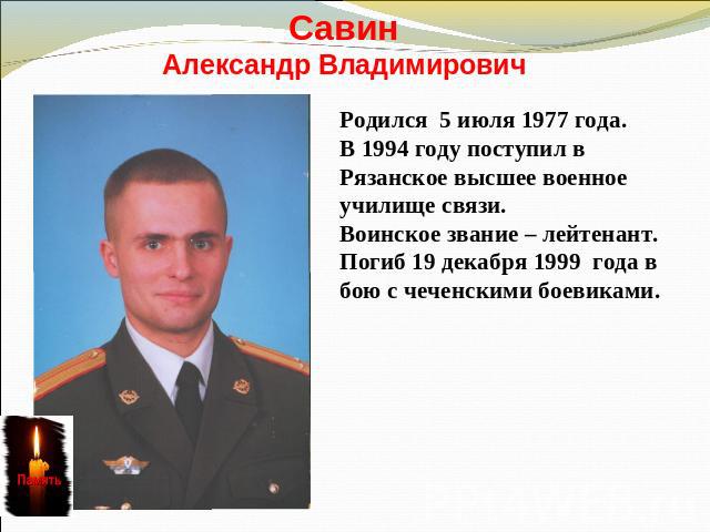 СавинАлександр ВладимировичРодился 5 июля 1977 года. В 1994 году поступил в Рязанское высшее военное училище связи.Воинское звание – лейтенант.Погиб 19 декабря 1999 года в бою с чеченскими боевиками.