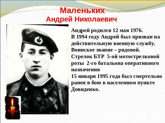 МаленькихАндрей Николаевич Андрей родился 12 мая 1976. В 1994 году Андрей был призван на действительную военную службу. Воинское звание – рядовой.Стрелок БТР 5-ой мотострелковойроты 2-го батальона оперативного назначения15 января 1995 года был смерт…
