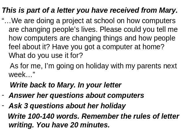 This is part of a letter you have received from Mary.“…We are doing a project at school on how computers are changing people’s lives. Please could you tell me how computers are changing things and how people feel about it? Have you got a computer at…