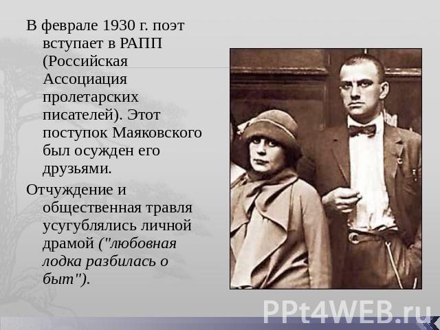 В феврале 1930 г. поэт вступает в РАПП (Российская Ассоциация пролетарских писателей). Этот поступок Маяковского был осужден его друзьями. Отчуждение и общественная травля усугублялись личной драмой (