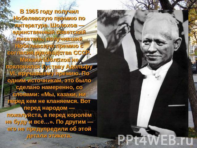 В 1965 году получил Нобелевскую премию по литературе. Шолохов — единственный советский писатель, получивший Нобелевскую премию с согласия руководства СССР. Михаил Шолохов не поклонился Густаву Адольфу VI, вручавшему премию. По одним источникам, это …