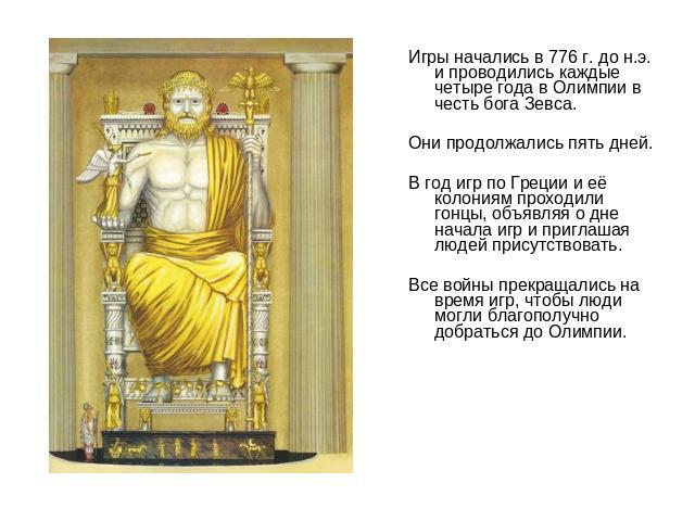 Игры начались в 776 г. до н.э. и проводились каждые четыре года в Олимпии в честь бога Зевса. Они продолжались пять дней. В год игр по Греции и её колониям проходили гонцы, объявляя о дне начала игр и приглашая людей присутствовать. Все войны прекра…