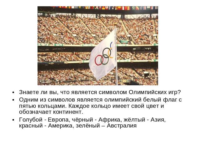 Знаете ли вы, что является символом Олимпийских игр? Одним из символов является олимпийский белый флаг с пятью кольцами. Каждое кольцо имеет свой цвет и обозначает континент. Голубой - Европа, чёрный - Африка, жёлтый - Азия, красный - Америка, зелён…