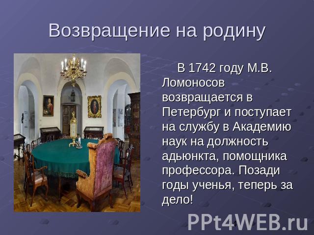 Возвращение на родину В 1742 году М.В. Ломоносов возвращается в Петербург и поступает на службу в Академию наук на должность адьюнкта, помощника профессора. Позади годы ученья, теперь за дело!