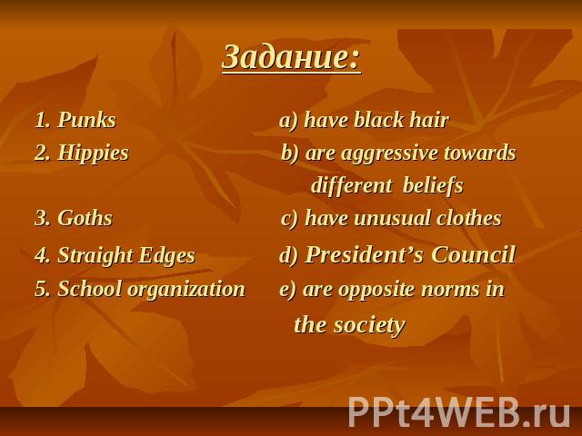 Задание: 1. Punks a) have black hair2. Hippies b) are aggressive towards different beliefs3. Goths c) have unusual clothes 4. Straight Edges d) President’s Council 5. School organization e) are opposite norms in the society