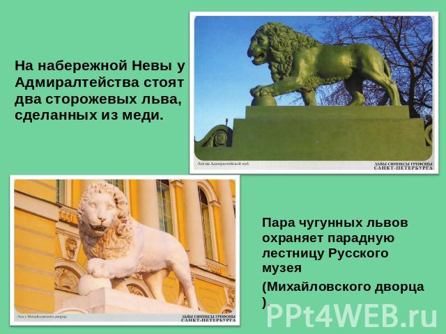 На набережной Невы у Адмиралтейства стоят два сторожевых льва, сделанных из меди. Пара чугунных львов охраняет парадную лестницу Русского музея (Михайловского дворца).