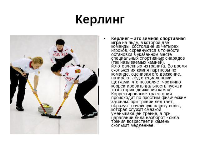 Керлинг Керлинг – это зимняя спортивная игра на льду, в которой две команды, состоящие из четырех игроков, соревнуются в точности остановки в указанном месте специальных спортивных снарядов (так называемых камней), изготовленных из гранита. Во время…