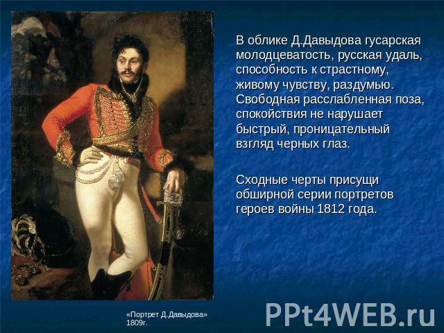 В облике Д.Давыдова гусарская молодцеватость, русская удаль, способность к страстному, живому чувству, раздумью. Свободная расслабленная поза, спокойствия не нарушает быстрый, проницательный взгляд черных глаз. Сходные черты присущи обширной серии п…