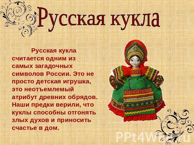 Русская кукла Русская кукла считается одним из самых загадочных символов России. Это не просто детская игрушка, это неотъемлемый атрибут древних обрядов. Наши предки верили, что куклы способны отгонять злых духов и приносить счастье в дом.
