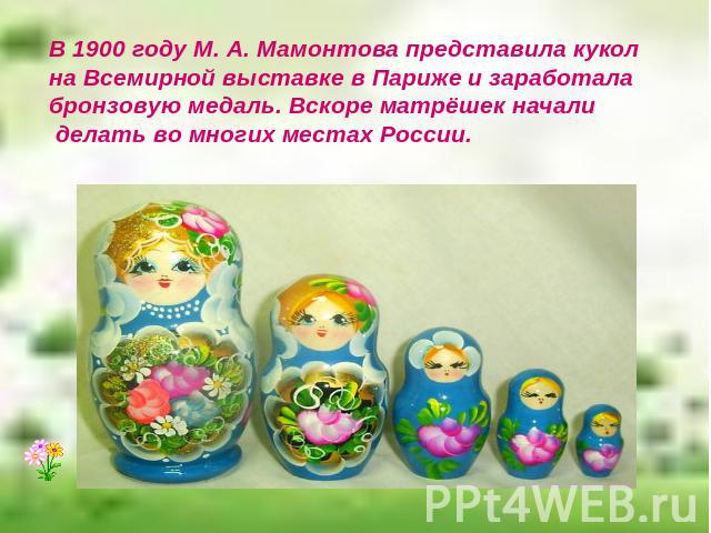В 1900 году М. А. Мамонтова представила кукол на Всемирной выставке в Париже и заработала бронзовую медаль. Вскоре матрёшек начали делать во многих местах России.