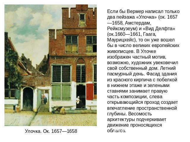 Если бы Вермер написал только два пейзажа «Улочка» (ок. 1657—1658, Амстердам, Рейксмузеум) и «Вид Делфта» (ок.1660—1661, Гаага, Маурицхейс), то он уже вошел бы в число великих европейских живописцев. В Улочке изображен частный мотив, возможно, худож…
