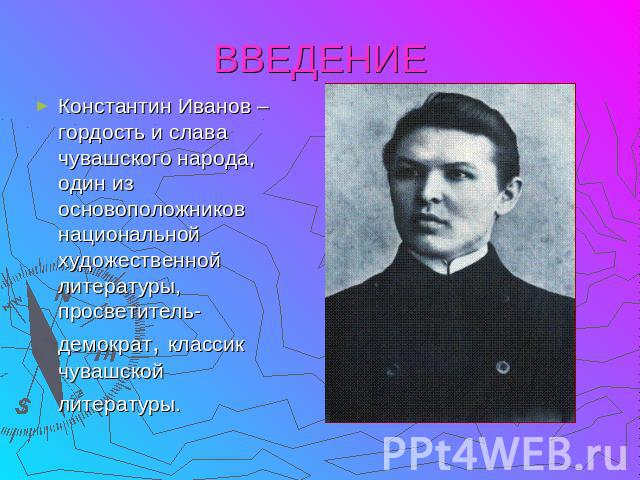 ВВЕДЕНИЕ Константин Иванов – гордость и слава чувашского народа, один из основоположников национальной художественной литературы, просветитель-демократ, классик чувашской литературы.