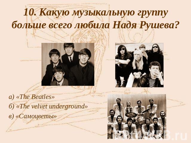 10. Какую музыкальную группу больше всего любила Надя Рушева? а) «The Beatles»б) «The velvet underground» в) «Самоцветы»