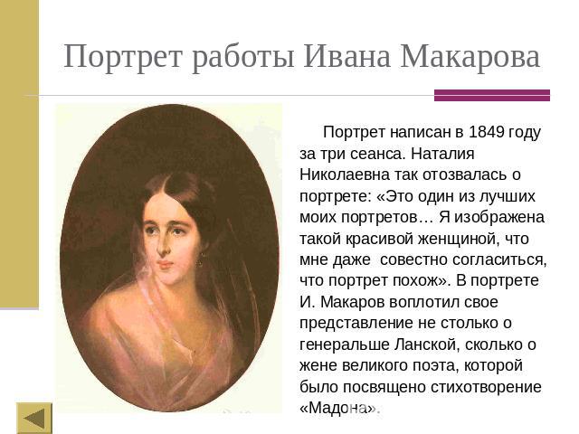 Портрет работы Ивана Макарова Портрет написан в 1849 году за три сеанса. Наталия Николаевна так отозвалась о портрете: «Это один из лучших моих портретов… Я изображена такой красивой женщиной, что мне даже совестно согласиться, что портрет похож». В…