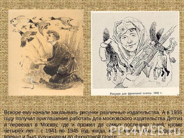 Вскоре ему начали заказывать рисунки различные издательства. А в 1935 году получил приглашение работать для московского издательства Детгиз и переехал в Москву, где и прожил до самых последних дней, кроме четырех лет - с 1941 по 1945 год, когда, как…