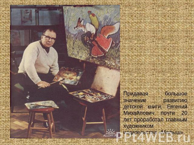 Придавая большое значение развитию детской книги, Евгений Михайлович почти 20 лет проработал главным художником издательства «Малыш».