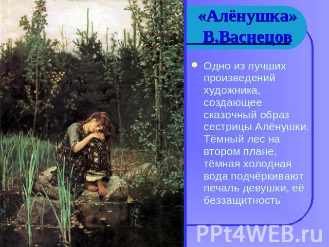 «Алёнушка»В.Васнецов Одно из лучших произведений художника, создающее сказочный образ сестрицы Алёнушки. Тёмный лес на втором плане, тёмная холодная вода подчёркивают печаль девушки, её беззащитность