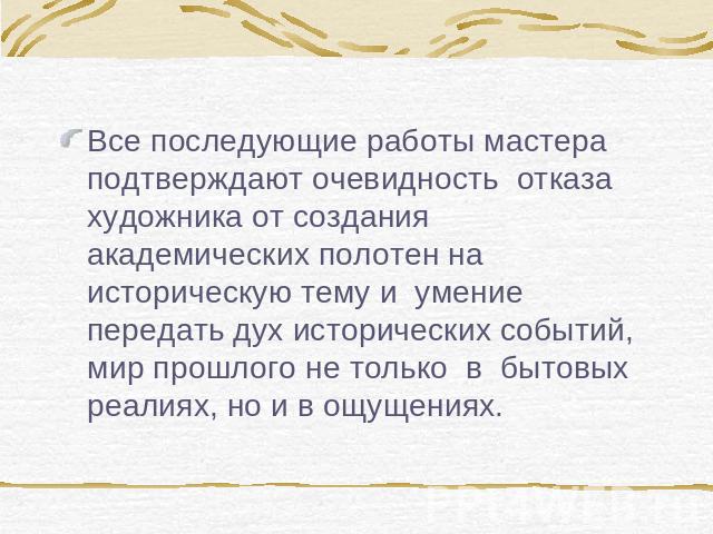 Все последующие работы мастера подтверждают очевидность отказа художника от создания академических полотен на историческую тему и умение передать дух исторических событий, мир прошлого не только  в  бытовых реалиях, но и в ощущениях. 