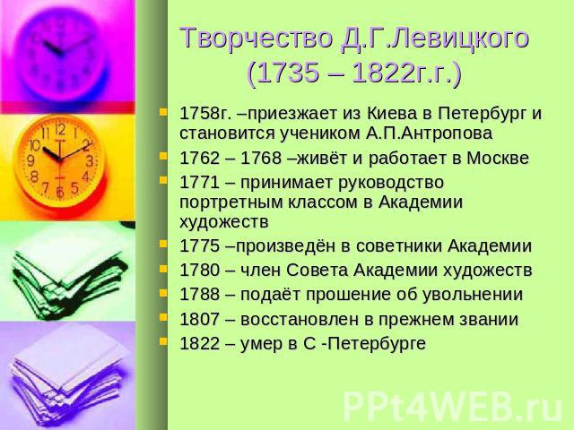 Творчество Д.Г.Левицкого(1735 – 1822г.г.) 1758г. –приезжает из Киева в Петербург и становится учеником А.П.Антропова1762 – 1768 –живёт и работает в Москве1771 – принимает руководство портретным классом в Академии художеств1775 –произведён в советник…