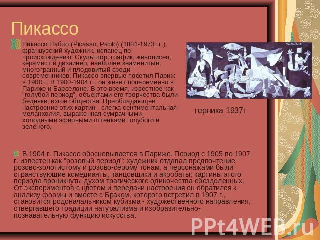 Пикассо Пикассо Пабло (Picasso, Pablo) (1881-1973 гг.), французский художник, испанец по происхождению. Скульптор, график, живописец, керамист и дизайнер, наиболее знаменитый, многогранный и плодовитый среди современников. Пикассо впервые посетил Па…