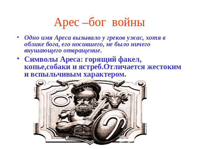 Арес –бог войны Одно имя Ареса вызывало у греков ужас, хотя в облике бога, его носившего, не было ничего внушающего отвращение.Символы Ареса: горящий факел, копье,собаки и ястреб.Отличается жестоким и вспыльчивым характером.