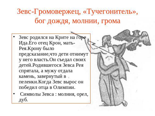 Зевс-Громовержец, «Тучегонитель», бог дождя, молнии, грома Зевс родился на Крите на горе Ида.Его отец Крон, мать-Рея.Крону было предсказание,что дети отнимут у него власть.Он съедал своих детей.Родившегося Зевса Рея спрятала, а мужу отдала камень, з…