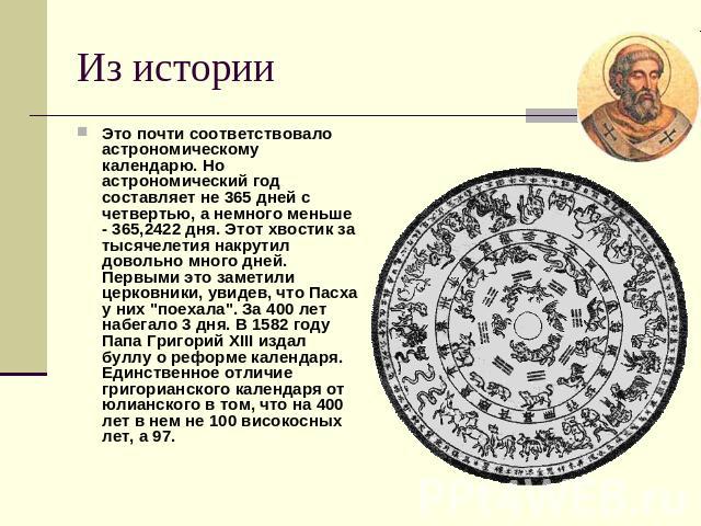 Из истории Это почти соответствовало астрономическому календарю. Но астрономический год составляет не 365 дней с четвертью, а немного меньше - 365,2422 дня. Этот хвостик за тысячелетия накрутил довольно много дней. Первыми это заметили церковники, у…