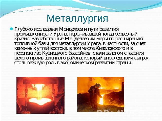 Металлургия Глубоко исследовал Менделеев и пути развития промышленности Урала, переживавшей тогда серьезный кризис. Разработанные Менделеевым меры по расширению топливной базы для металлургии Урала, в частности, за счет каменных углей востока, в том…