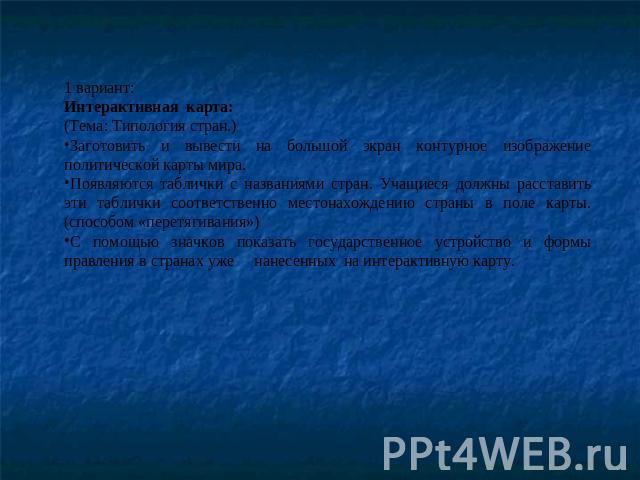 1 вариант:Интерактивная карта:(Тема: Типология стран.)Заготовить и вывести на большой экран контурное изображение политической карты мира. Появляются таблички с названиями стран. Учащиеся должны расставить эти таблички соответственно местонахождению…