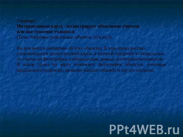 3 вариантИнтерактивная карта - иллюстрирует объяснение учителя или выступление учащихся(Тема: Мировые уникальные объекты. 10 класс).На дом дается сообщение об этих объектах. В ходе урока рассказ сопровождается демонстрацией карты, в которой содержит…