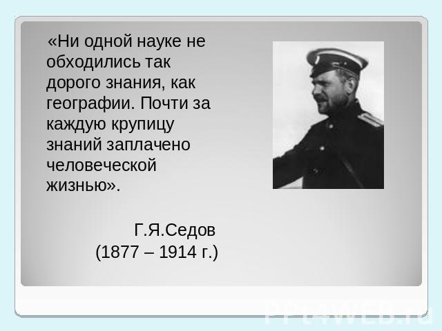 «Ни одной науке не обходились так дорого знания, как географии. Почти за каждую крупицу знаний заплачено человеческой жизнью». Г.Я.Седов (1877 – 1914 г.)