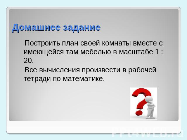 Домашнее задание Построить план своей комнаты вместе с имеющейся там мебелью в масштабе 1 : 20. Все вычисления произвести в рабочей тетради по математике.