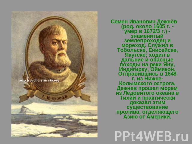 Семен Иванович Дежнёв (род. около 1605 г. - умер в 1672/3 г.) - знаменитый землепроходец и мореход. Служил в Тобольске, Енисейске, Якутске; ходил в дальние и опасные походы на реки Яну, Индигирку, Оймякон. Отправившись в 1648 г. из Нижне-Колымского …