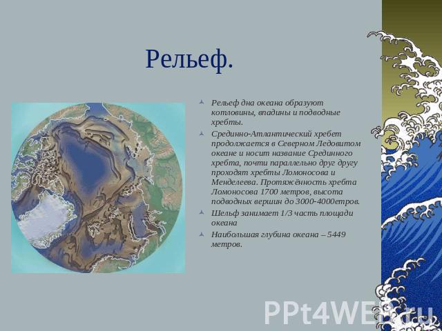 Рельеф. Рельеф дна океана образуют котловины, впадины и подводные хребты.Срединно-Атлантический хребет продолжается в Северном Ледовитом океане и носит название Срединного хребта, почти параллельно друг другу проходят хребты Ломоносова и Менделеева.…