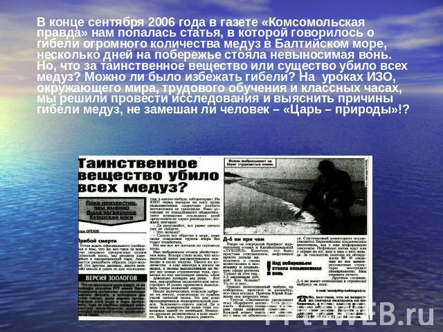 В конце сентября 2006 года в газете «Комсомольская правда» нам попалась статья, в которой говорилось о гибели огромного количества медуз в Балтийском море, несколько дней на побережье стояла невыносимая вонь. Но, что за таинственное вещество или сущ…