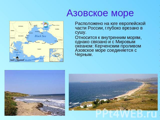 Азовское море Расположено на юге европейской части России, глубоко врезано в сушу. Относится к внутренним морям, однако связано и с Мировым океаном: Керченским проливом Азовское море соединяется с Черным.