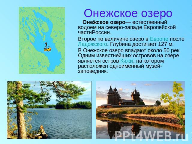 Онежское озеро Онежское озеро— естественный водоем на северо-западе Европейской частиРоссии. Второе по величине озеро в Европе после Ладожского. Глубина достигает 127 м. В Онежское озеро впадают около 50 рек. Одним известнейших островов на озере явл…