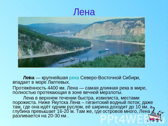 Лена Лена — крупнейшая река Северо-Восточной Сибири, впадает в море Лаптевых. Протяжённость 4400 км. Лена — самая длинная река в мире, полностью протекающая в зоне вечной мерзлоты. Лена в верхнем течении быстра, извилиста, местами порожиста. Ниже Як…