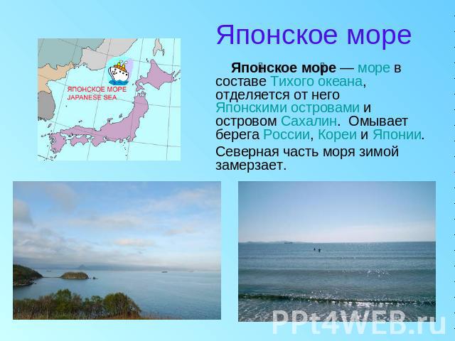 Японское море Японское море — море в составе Тихого океана, отделяется от него Японскими островами и островом Сахалин.  Омывает берега России, Кореи и Японии. Северная часть моря зимой замерзает.