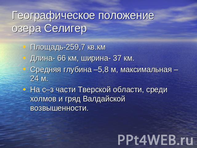 Географическое положение озера Селигер Площадь-259,7 кв.кмДлина- 66 км, ширина- 37 км.Средняя глубина –5,8 м, максимальная – 24 м.На с–з части Тверской области, среди холмов и гряд Валдайской возвышенности.