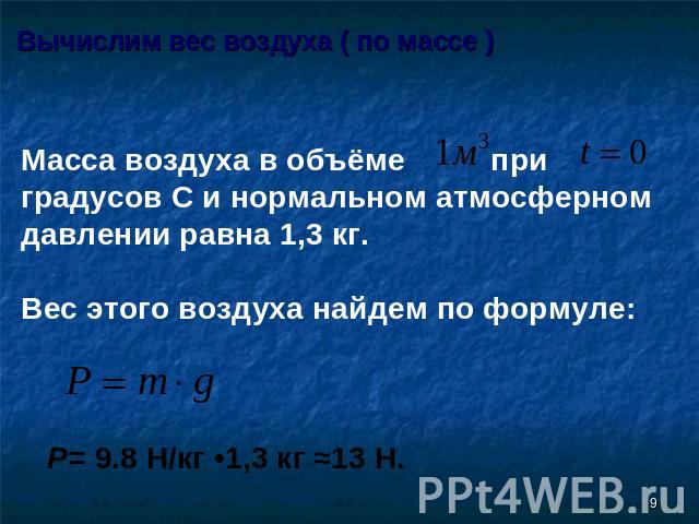 Вычислим вес воздуха ( по массе ) Масса воздуха в объёме при градусов С и нормальном атмосферном давлении равна 1,3 кг. Вес этого воздуха найдем по формуле: P= 9.8 H/кг •1,3 кг ≈13 Н.