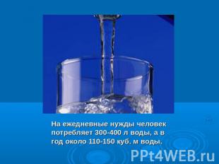 На ежедневные нужды человек потребляет 300-400 л воды, а в год около 110-150 куб