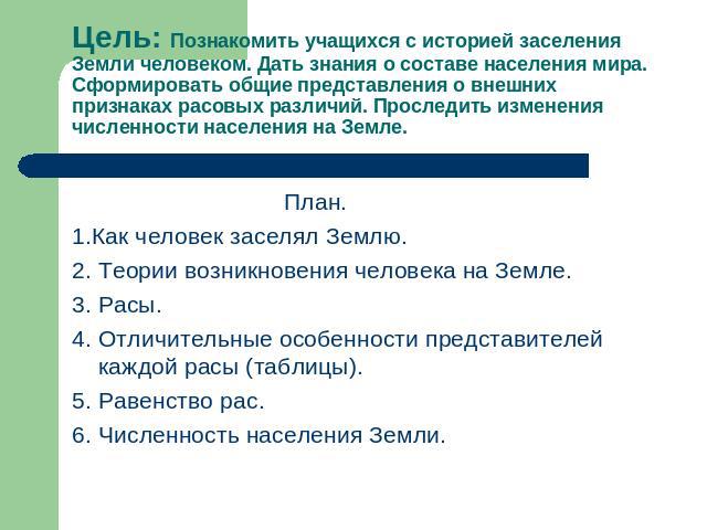 Цель: Познакомить учащихся с историей заселения Земли человеком. Дать знания о составе населения мира. Сформировать общие представления о внешних признаках расовых различий. Проследить изменения численности населения на Земле. План.1.Как человек зас…