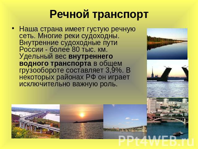 Речной транспорт Наша страна имеет густую речную сеть. Многие реки судоходны. Внутренние судоходные пути России - более 80 тыс. км. Удельный вес внутреннего водного транспорта в общем грузообороте составляет 3,9%. В некоторых районах РФ он играет ис…