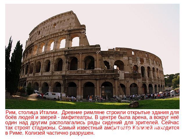 Рим, столица Италии. Древние римляне строили открытые здания для боёв людей и зверей - амфитеатры. В центре была арена, а вокруг неё один над другим располагались ряды сидений для зрителей. Сейчас так строят стадионы. Самый известный амфитеатр Колиз…