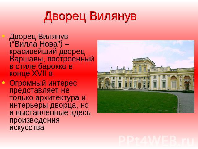 Дворец Вилянув Дворец Вилянув (“Вилла Нова”) – красивейший дворец Варшавы, построенный в стиле барокко в конце XVII в. Огромный интерес представляет не только архитектура и интерьеры дворца, но и выставленные здесь произведения искусства