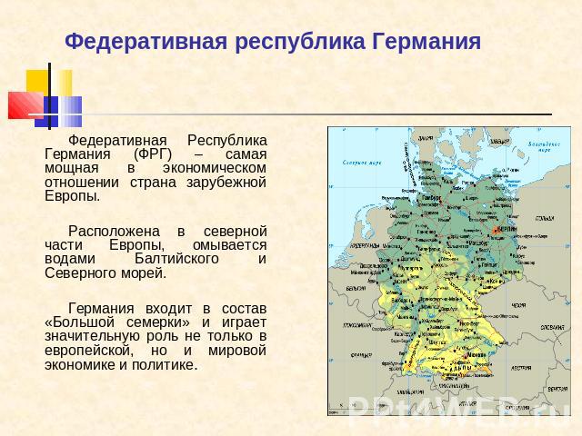 Федеративная республика Германия Федеративная Республика Германия (ФРГ) – самая мощная в экономическом отношении страна зарубежной Европы.Расположена в северной части Европы, омывается водами Балтийского и Северного морей. Германия входит в состав «…