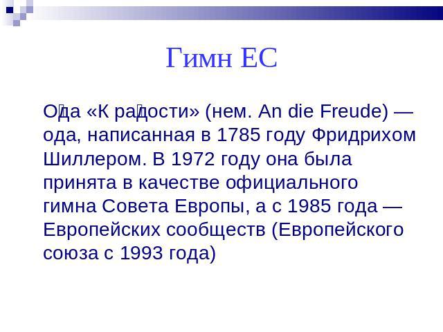 Гимн ЕС Ода «К радости» (нем. An die Freude) — ода, написанная в 1785 году Фридрихом Шиллером. В 1972 году она была принята в качестве официального гимна Совета Европы, а с 1985 года — Европейских сообществ (Европейского союза с 1993 года)